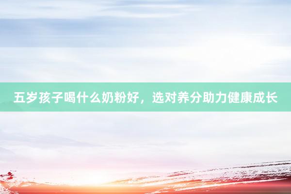 五岁孩子喝什么奶粉好，选对养分助力健康成长