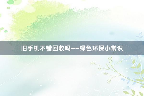 旧手机不错回收吗——绿色环保小常识