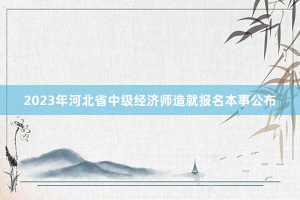 2023年河北省中级经济师造就报名本事公布