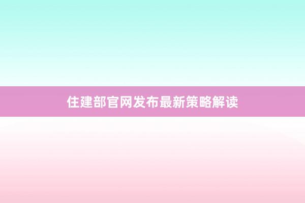 住建部官网发布最新策略解读